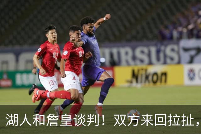 湖人和詹皇谈判！双方来回拉扯，有意14+10顶级中锋，曾要价小里